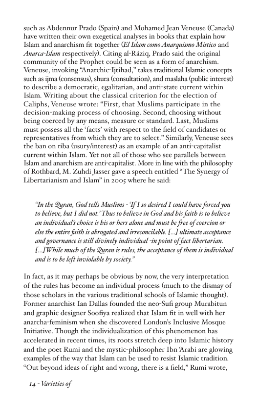 such as Abdennur Prado (Spain) and Mohamed Jean Vencuse (Canada) have written their own exegetical analyses in books that explain how Islam and anarchism fit together (E/ ilam como Anarquismo Mistico and Anarca-Idam sespectively). Citing al-Raziq, Prado said the original community of the Prophet could be scen as a form of anarchism. Vencuse, invoking “Anarchic-Tjtihad,” takes traditional Islamic concepts such as jma (consensus), shura (consultation), and maslaha (public intercst) to describe a democratic, egalitarian, and anti-state current within Islam. Writing about the classical criterion for the election of Caliphs, Veneuse wrote: “First, that Muslims participate in the decision-making process of choosing. Second, choosing without being coerced by any means, measure o standard. Last, Muslims must possess all the ‘facts’ with respect to the field of candidates or representatives from which they are to select.” Similarly, Veneuse sees the ban on riba (usuryinterest) as an example of an anti-capitalist current within Islam. Yet not all of those who sce parallels between Islam and anarchism are anti-capitalist. More in line with the philosophy of Rothbard, M. Zuhdi Jasser gave a specch entitled “The Synergy of Libertarianism and Islam” in 2005 where he said:  “In the Qran, God tells Mauslims -“If I so desired T could bave forced you 10 believe, but I didnot. Thus to believe in God and bis faith i to believe an individual’schoice is bis or bers alone and must b free of coercion or ele the entire fuith is abrogated and irreconcilable. .1 ultimate acceptance andgovernance is till divinely individual -in point of fact libertarian. [.IWhile much of the Quran is rules, the acceptance of them is individual and is 1o be Ift inviolable by society.”  In fact, as it may perhaps be obvious by now, the very interpretation of the rules has become an individual process (much to the dismay of those scholars in the various traditional schools of Islamic thought). Former anarchist Tan Dallas founded the neo-Sufi group Murabitun and graphic designer Soofiya realized that Islam fit in well with her anarcha-feminism when she discovered London’s Inclusive Mosque Initiative. Though the individualization of this phenomenon has accelerated in recent times, its roots stretch deep into Islamic history and the poet Rumi and the mystic-philosopher Tbn Arabi are glowing ‘examples of the way that Islam can be used to resist Islamic tradition. “Out beyond ideas of right and wrong, there s a field,” Rumi wrote,  14 - Varieties of 